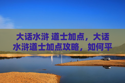 大话水浒 道士加点,大话水浒道士加点攻略,如何平衡输出与生存? 大话水浒 道士加点,大话水浒道士加点攻略,如何平衡输出与生存?