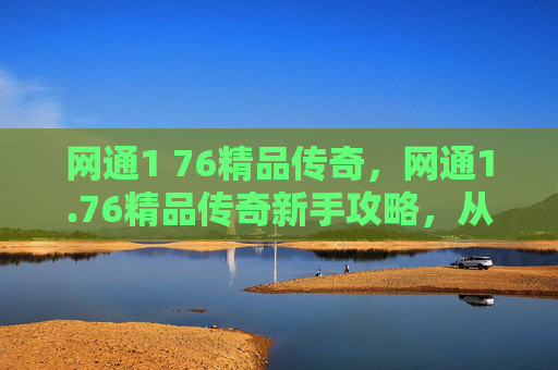 网通1 76精品传奇,网通1.76精品传奇新手攻略,从入门到精通 网通1 76精品传奇,网通1.76精品传奇新手攻略,从入门到精通