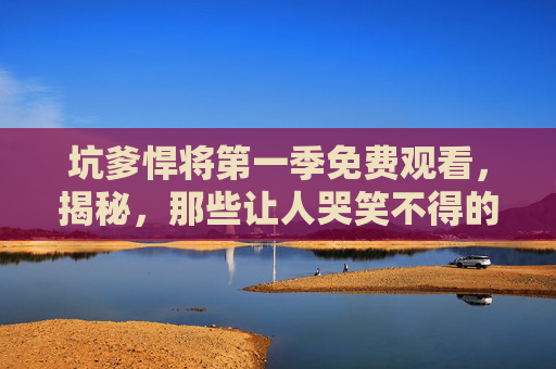 坑爹悍将第一季免费观看,揭秘,那些让人哭笑不得的坑爹经历 坑爹悍将第一季免费观看,揭秘,那些让人哭笑不得的坑爹经历