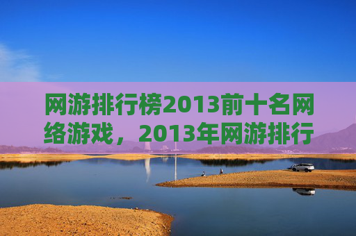 网游排行榜2013前十名网络游戏,2013年网游排行榜前十名深度解析 网游排行榜2013前十名网络游戏,2013年网游排行榜前十名深度解析