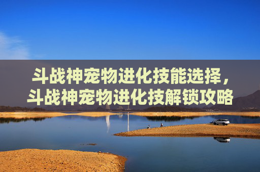 斗战神宠物进化技能选择，斗战神宠物进化技解锁攻略，让你的宠物成为战场上的无敌存在！