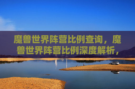 魔兽世界阵营比例查询,魔兽世界阵营比例深度解析,为何阵营选择对玩家体验至关重要? 魔兽世界阵营比例查询,魔兽世界阵营比例深度解析,为何阵营选择对玩家体验至关重要?
