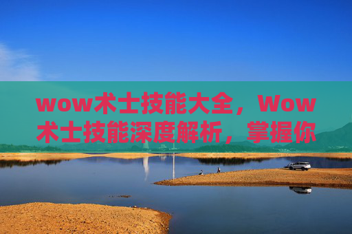 wow术士技能大全,Wow术士技能深度解析,掌握你的暗影魔法 wow术士技能大全,Wow术士技能深度解析,掌握你的暗影魔法