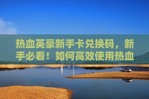 热血英豪新手卡兑换码，新手必看！如何高效使用热血英豪新手卡攻略