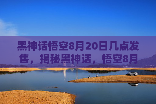 黑神话悟空8月20日几点发售,揭秘黑神话,悟空8月20日的发布时刻 黑神话悟空8月20日几点发售,揭秘黑神话,悟空8月20日的发布时刻