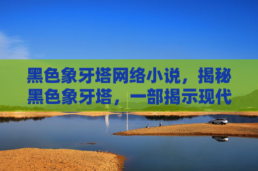 黑色象牙塔网络小说,揭秘黑色象牙塔,一部揭示现代高等教育阴暗面的深度剖析 黑色象牙塔网络小说,揭秘黑色象牙塔,一部揭示现代高等教育阴暗面的深度剖析