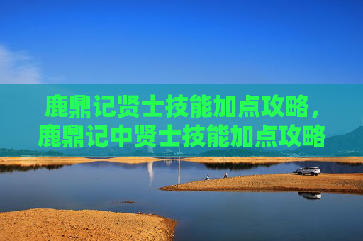 鹿鼎记贤士技能加点攻略，鹿鼎记中贤士技能加点攻略，如何最大化你的战斗力