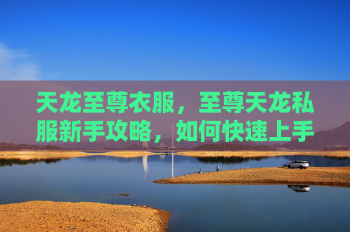 天龙至尊衣服,至尊天龙私服新手攻略,如何快速上手并提升实力 天龙至尊衣服,至尊天龙私服新手攻略,如何快速上手并提升实力