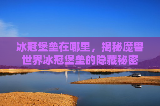冰冠堡垒在哪里,揭秘魔兽世界冰冠堡垒的隐藏秘密 冰冠堡垒在哪里,揭秘魔兽世界冰冠堡垒的隐藏秘密
