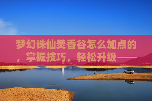 梦幻诛仙焚香谷怎么加点的,掌握技巧,轻松升级——梦幻诛仙焚香谷加点攻略 梦幻诛仙焚香谷怎么加点的,掌握技巧,轻松升级——梦幻诛仙焚香谷加点攻略