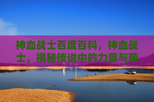 神血战士百度百科,神血战士,揭秘传说中的力量与荣耀 神血战士百度百科,神血战士,揭秘传说中的力量与荣耀