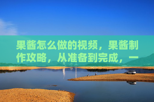 果酱怎么做的视频,果酱制作攻略,从准备到完成,一步步教你做出美味的自制果酱 果酱怎么做的视频,果酱制作攻略,从准备到完成,一步步教你做出美味的自制果酱