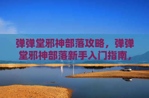 弹弹堂邪神部落攻略,弹弹堂邪神部落新手入门指南,从基础到精通 弹弹堂邪神部落攻略,弹弹堂邪神部落新手入门指南,从基础到精通