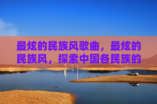 最炫的民族风歌曲,最炫的民族风,探索中国各民族的独特魅力 最炫的民族风歌曲,最炫的民族风,探索中国各民族的独特魅力
