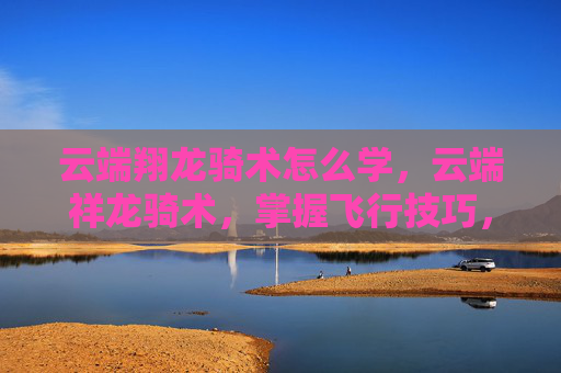 云端翔龙骑术怎么学,云端祥龙骑术,掌握飞行技巧,翱翔天际的秘诀 云端翔龙骑术怎么学,云端祥龙骑术,掌握飞行技巧,翱翔天际的秘诀