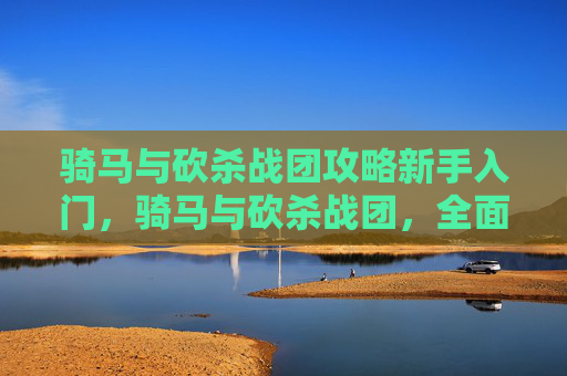 骑马与砍杀战团攻略新手入门,骑马与砍杀战团,全面攻略指南 骑马与砍杀战团攻略新手入门,骑马与砍杀战团,全面攻略指南