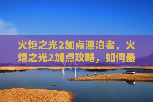 火炬之光2加点漂泊者,火炬之光2加点攻略,如何最大化你的游戏体验 火炬之光2加点漂泊者,火炬之光2加点攻略,如何最大化你的游戏体验