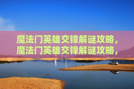 魔法门英雄交锋解谜攻略,魔法门英雄交锋解谜攻略,掌握关键技巧,解锁胜利之路 魔法门英雄交锋解谜攻略,魔法门英雄交锋解谜攻略,掌握关键技巧,解锁胜利之路