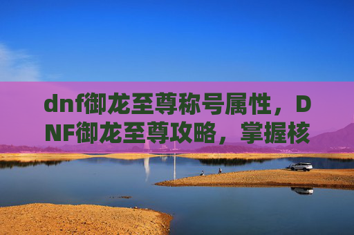 dnf御龙至尊称号属性,DNF御龙至尊攻略,掌握核心机制,提升角色实力 dnf御龙至尊称号属性,DNF御龙至尊攻略,掌握核心机制,提升角色实力
