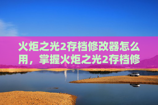 火炬之光2存档修改器怎么用，掌握火炬之光2存档修改器，高效策略与技巧
