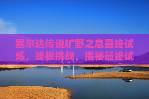 塞尔达传说旷野之息最终试炼,终极挑战,揭秘最终试炼的终极攻略 塞尔达传说旷野之息最终试炼,终极挑战,揭秘最终试炼的终极攻略