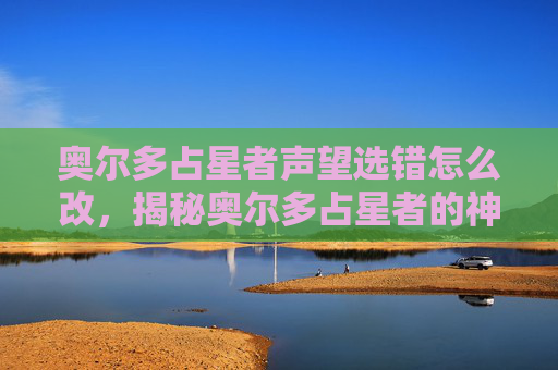 奥尔多占星者声望选错怎么改,揭秘奥尔多占星者的神秘力量,解读与应用 奥尔多占星者声望选错怎么改,揭秘奥尔多占星者的神秘力量,解读与应用