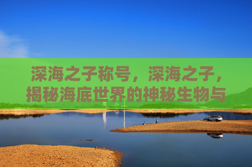 深海之子称号，深海之子，揭秘海底世界的神秘生物与未知探险