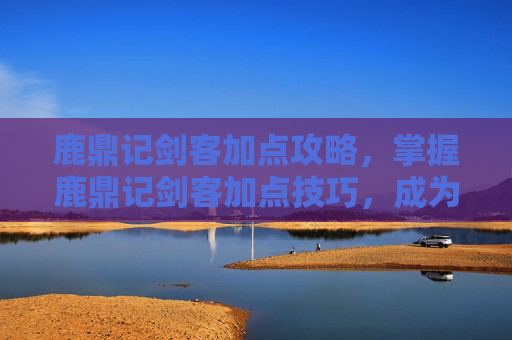 鹿鼎记剑客加点攻略，掌握鹿鼎记剑客加点技巧，成为游戏中的高手