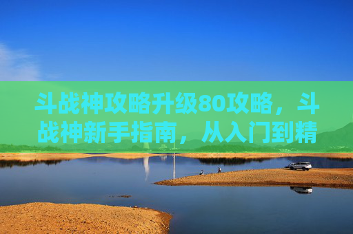 斗战神攻略升级80攻略,斗战神新手指南,从入门到精通的全面攻略 斗战神攻略升级80攻略,斗战神新手指南,从入门到精通的全面攻略