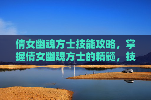 倩女幽魂方士技能攻略,掌握倩女幽魂方士的精髓,技能攻略全解析 倩女幽魂方士技能攻略,掌握倩女幽魂方士的精髓,技能攻略全解析
