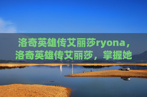 洛奇英雄传艾丽莎ryona,洛奇英雄传艾丽莎,掌握她的技能与策略,成为游戏中的终极战士 洛奇英雄传艾丽莎ryona,洛奇英雄传艾丽莎,掌握她的技能与策略,成为游戏中的终极战士