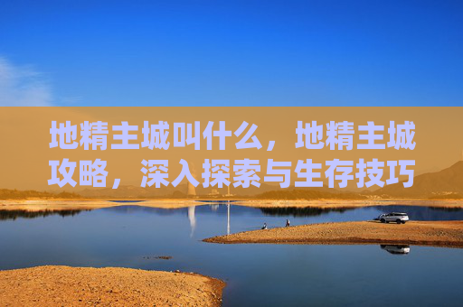 地精主城叫什么,地精主城攻略,深入探索与生存技巧 地精主城叫什么,地精主城攻略,深入探索与生存技巧