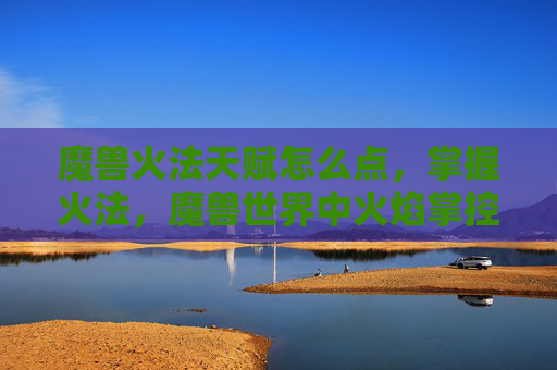 魔兽火法天赋怎么点，掌握火法，魔兽世界中火焰掌控者的天赋攻略