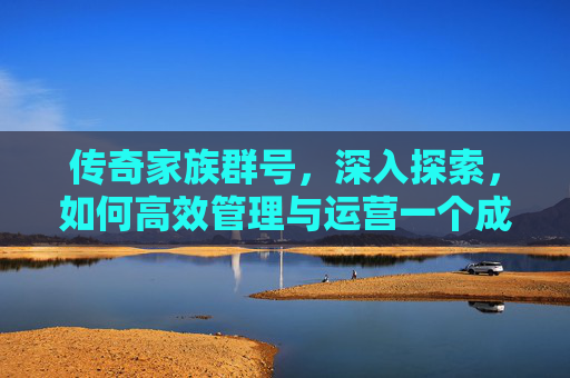 传奇家族群号,深入探索,如何高效管理与运营一个成功的传奇私服家族群 传奇家族群号,深入探索,如何高效管理与运营一个成功的传奇私服家族群