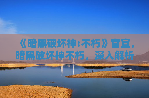 《暗黑破坏神:不朽》官宣,暗黑破坏神不朽,深入解析与策略指南 《暗黑破坏神:不朽》官宣,暗黑破坏神不朽,深入解析与策略指南