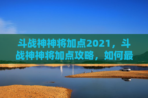 斗战神神将加点2021,斗战神神将加点攻略,如何最大化你的战斗力 斗战神神将加点2021,斗战神神将加点攻略,如何最大化你的战斗力