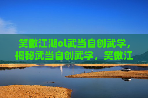 笑傲江湖ol武当自创武学，揭秘武当自创武学，笑傲江湖中的隐秘武功