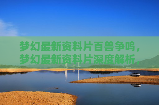 梦幻最新资料片百兽争鸣,梦幻最新资料片深度解析,如何最大化你的游戏体验 梦幻最新资料片百兽争鸣,梦幻最新资料片深度解析,如何最大化你的游戏体验