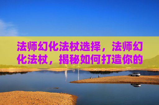 法师幻化法杖选择，法师幻化法杖，揭秘如何打造你的专属魔法武器