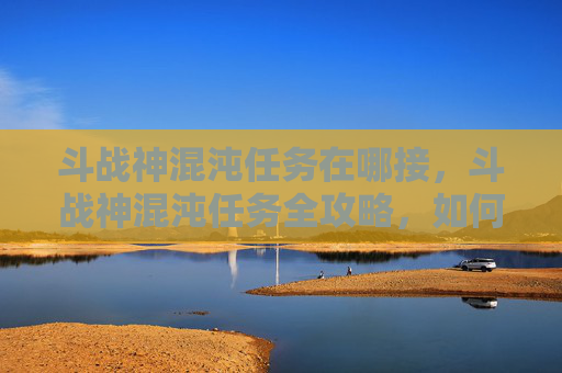 斗战神混沌任务在哪接,斗战神混沌任务全攻略,如何高效完成你的挑战 斗战神混沌任务在哪接,斗战神混沌任务全攻略,如何高效完成你的挑战