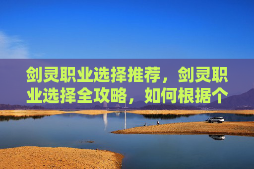 剑灵职业选择推荐,剑灵职业选择全攻略,如何根据个人喜好和游戏风格做出最佳决策 剑灵职业选择推荐,剑灵职业选择全攻略,如何根据个人喜好和游戏风格做出最佳决策