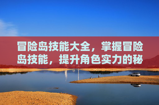 冒险岛技能大全，掌握冒险岛技能，提升角色实力的秘诀