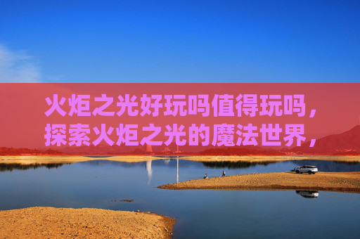 火炬之光好玩吗值得玩吗，探索火炬之光的魔法世界，深度攻略与体验分享