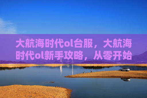 大航海时代ol台服,大航海时代ol新手攻略,从零开始,成为海上霸主 大航海时代ol台服,大航海时代ol新手攻略,从零开始,成为海上霸主