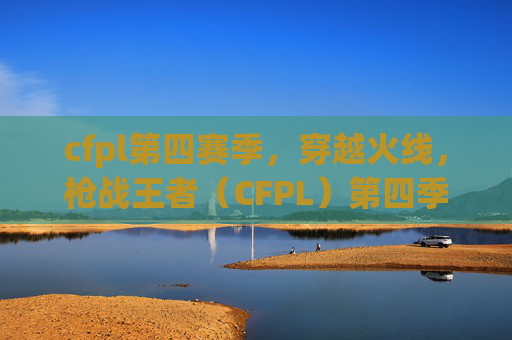 cfpl第四赛季,穿越火线,枪战王者(CFPL)第四季攻略全解析 cfpl第四赛季,穿越火线,枪战王者(CFPL)第四季攻略全解析