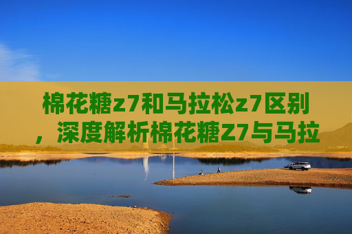 棉花糖z7和马拉松z7区别,深度解析棉花糖Z7与马拉松Z7,性能对比与选择指南 棉花糖z7和马拉松z7区别,深度解析棉花糖Z7与马拉松Z7,性能对比与选择指南