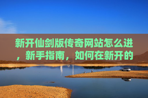 新开仙剑版传奇网站怎么进,新手指南,如何在新开的仙剑版传奇网站中快速上手 新开仙剑版传奇网站怎么进,新手指南,如何在新开的仙剑版传奇网站中快速上手