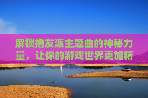 解锁撸友派主题曲的神秘力量，让你的游戏世界更加精彩！