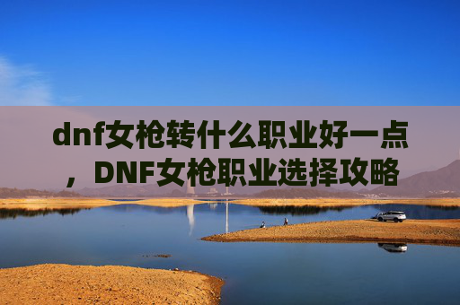 dnf女枪转什么职业好一点,DNF女枪职业选择攻略 dnf女枪转什么职业好一点,DNF女枪职业选择攻略