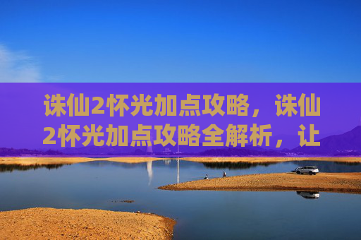诛仙2怀光加点攻略，诛仙2怀光加点攻略全解析，让你的角色更加强大！